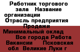 Работник торгового зала › Название организации ­ Team PRO 24 › Отрасль предприятия ­ Продажи › Минимальный оклад ­ 25 000 - Все города Работа » Вакансии   . Псковская обл.,Великие Луки г.